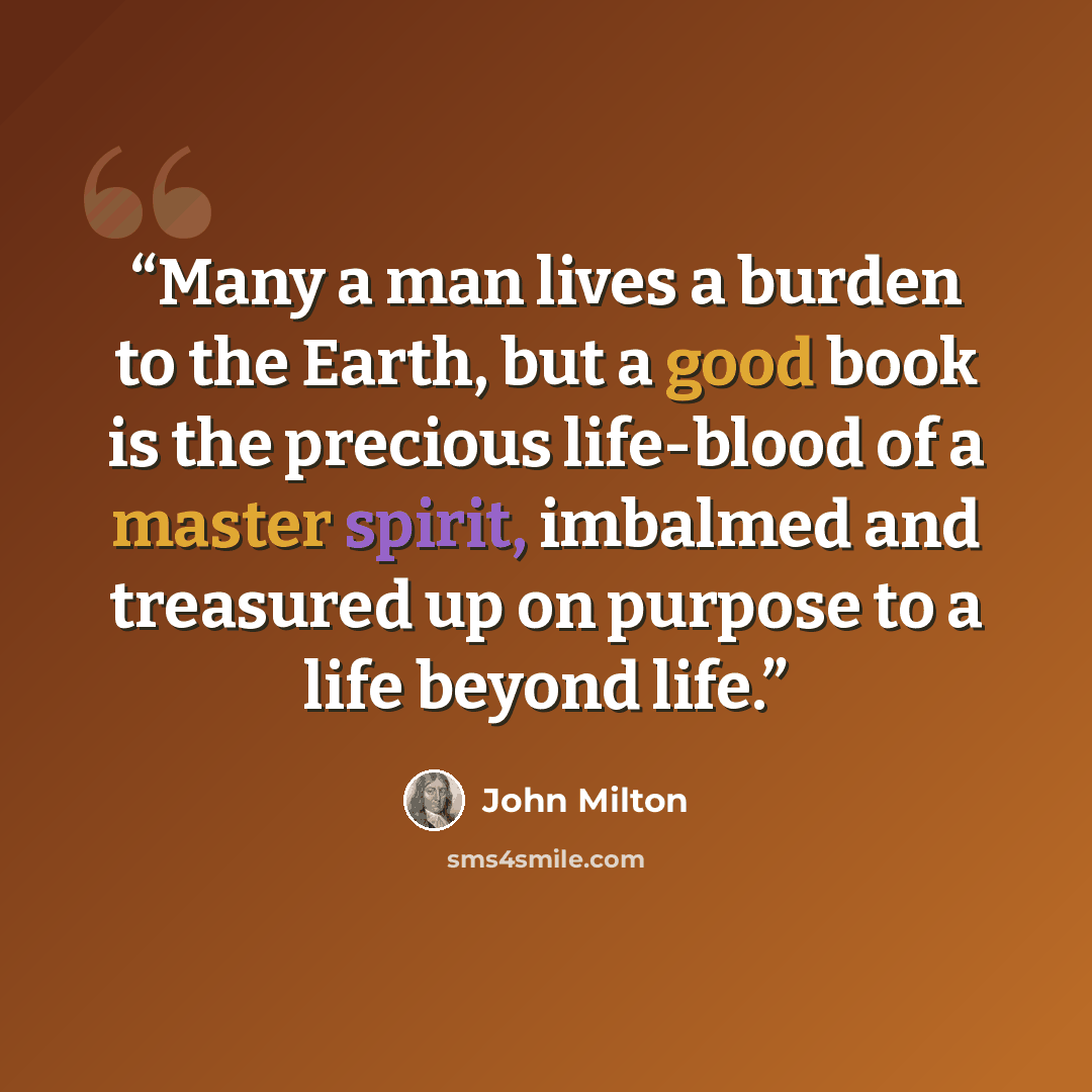 “Many a man lives a burden to the Earth, but a good book is the precious life-blood of a master spirit, imbalmed and treasured up on purpose to a life beyond life.” quote by John Milton