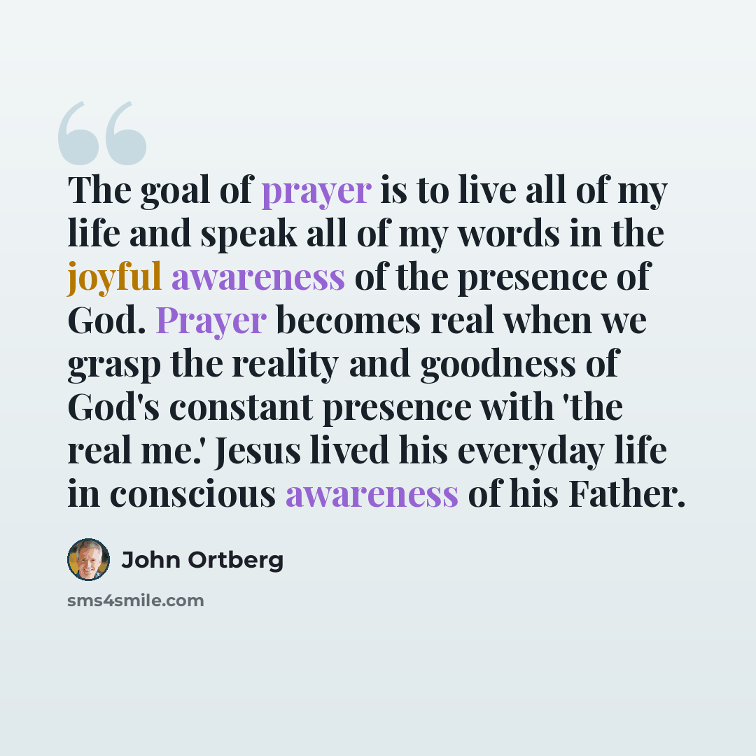 “The goal of prayer is to live all of my life and speak all of my words in the joyful awareness of the presence of God. Prayer becomes real when we grasp the reality and goodness of God's constant presence with 'the real me.' Jesus lived his everyday life in conscious awareness of his Father.” quote by John Ortberg