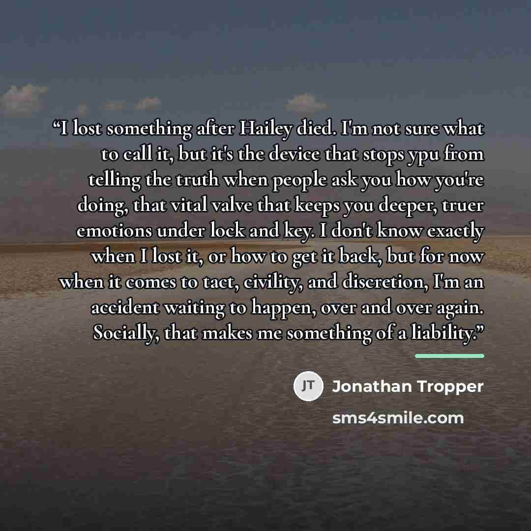 “I lost something after Hailey died. I'm not sure what to call it, but it's the device that stops ypu from telling the truth when people ask you how you're doing, that vital valve that keeps you deeper, truer emotions under lock and key. I don't know exactly when I lost it, or how to get it back…” quote by Jonathan Tropper