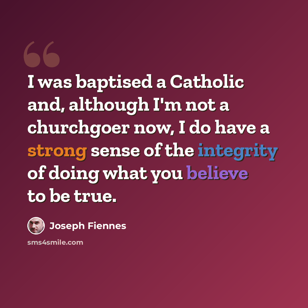 “I was baptised a Catholic and, although I'm not a churchgoer now, I do have a strong sense of the integrity of doing what you believe to be true.” quote by Joseph Fiennes