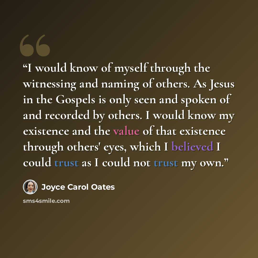 “I would know of myself through the witnessing and naming of others. As Jesus in the Gospels is only seen and spoken of and recorded by others. I would know my existence and the value of that existence through others' eyes, which I believed I could trust as I could not trust my own.” quote by Joyce Carol Oates