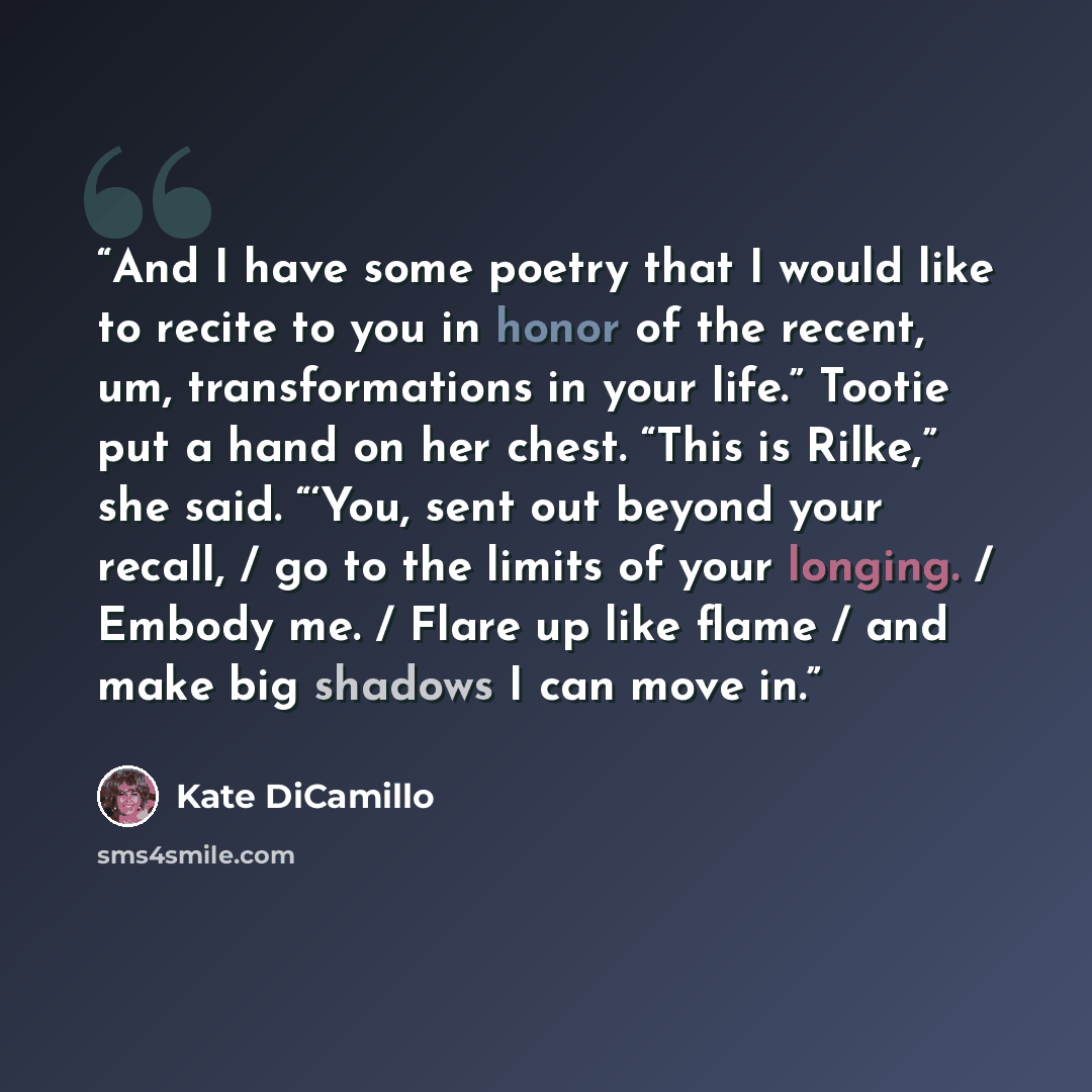 “And I have some poetry that I would like to recite to you in honor of the recent, um, transformations in your life.” Tootie put a hand on her chest. “This is Rilke,” she said. “‘You, sent out beyond your recall, / go to the limits of your longing. / Embody me. / Flare up like flame / and make big…” quote by Kate DiCamillo