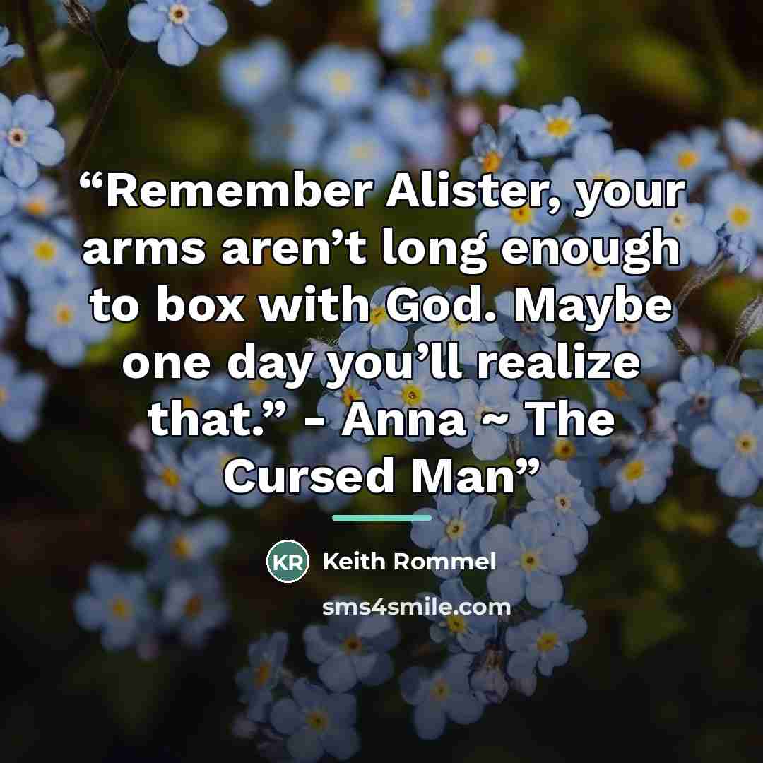 “Remember Alister, your arms aren’t long enough to box with God. Maybe one day you’ll realize that.” - Anna ~ The Cursed Man” quote by Keith Rommel
