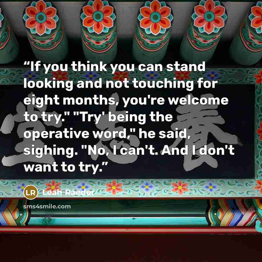 “If you think you can stand looking and not touching for eight months, you're welcome to try." "Try' being the operative word," he said, sighing. "No, I can't. And I don't want to try.” quote by Leah Raeder