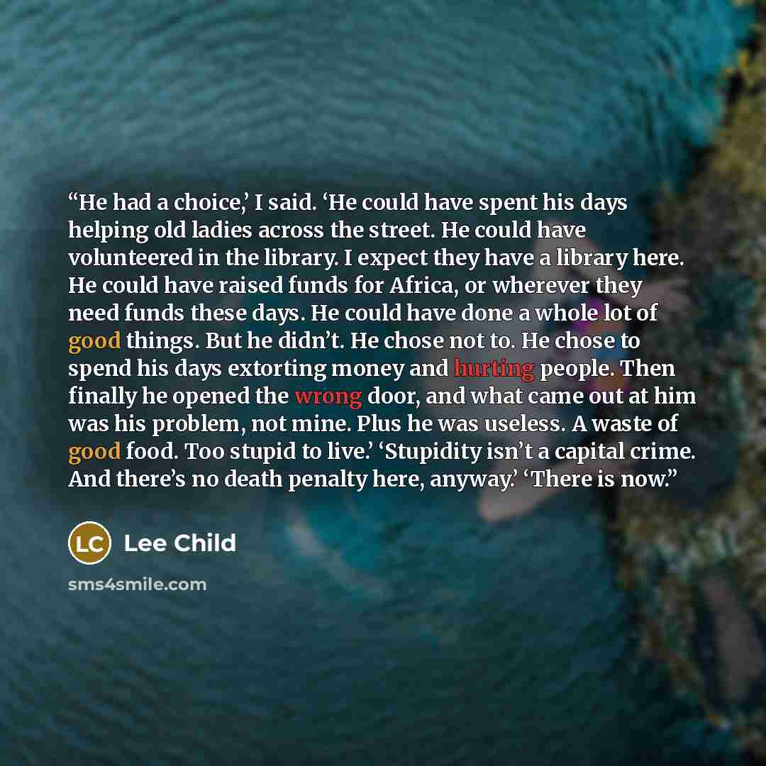 “He had a choice,’ I said. ‘He could have spent his days helping old ladies across the street. He could have volunteered in the library. I expect they have a library here. He could have raised funds for Africa, or wherever they need funds these days. He could have done a whole lot of good things…” quote by Lee Child