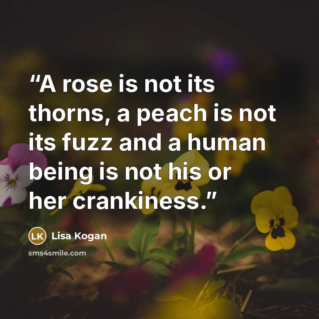 “A rose is not its thorns, a peach is not its fuzz and a human being is not his or her crankiness.” quote by Lisa Kogan