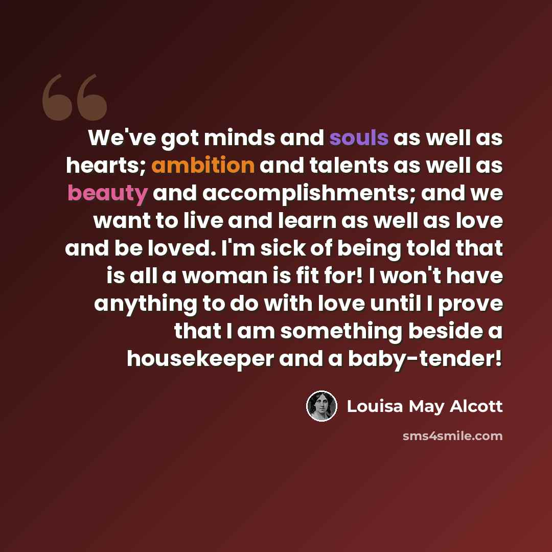 “We've got minds and souls as well as hearts; ambition and talents as well as beauty and accomplishments; and we want to live and learn as well as love and be loved. I'm sick of being told that is all a woman is fit for! I won't have anything to do with love until I prove that I am something beside…” quote by Louisa May Alcott