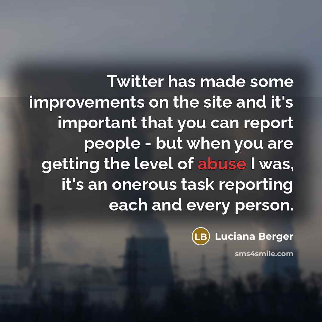 “Twitter has made some improvements on the site and it's important that you can report people - but when you are getting the level of abuse I was, it's an onerous task reporting each and every person.” quote by Luciana Berger