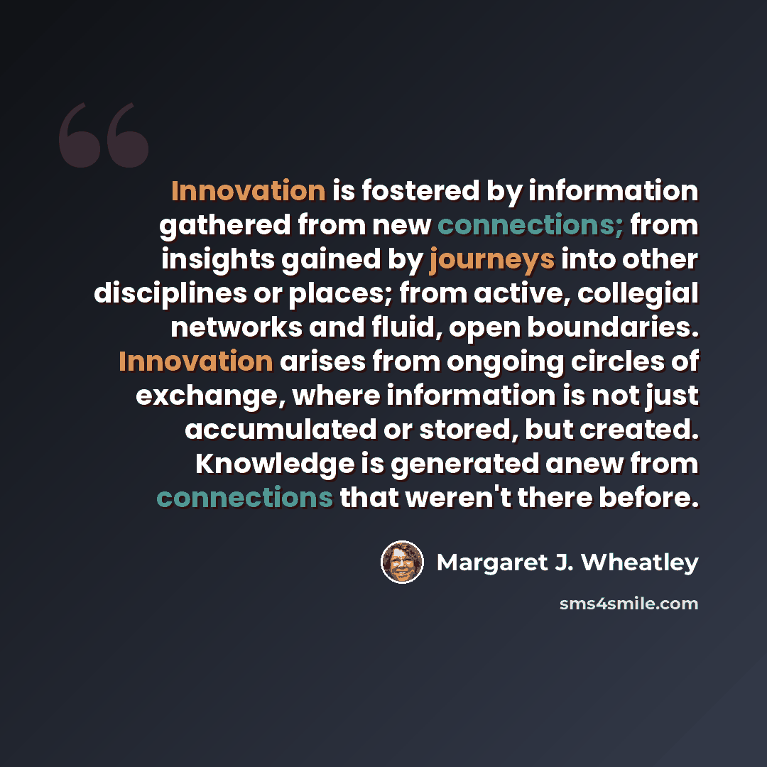 “Innovation is fostered by information gathered from new connections; from insights gained by journeys into other disciplines or places; from active, collegial networks and fluid, open boundaries. Innovation arises from ongoing circles of exchange, where information is not just accumulated or…” quote by Margaret J. Wheatley