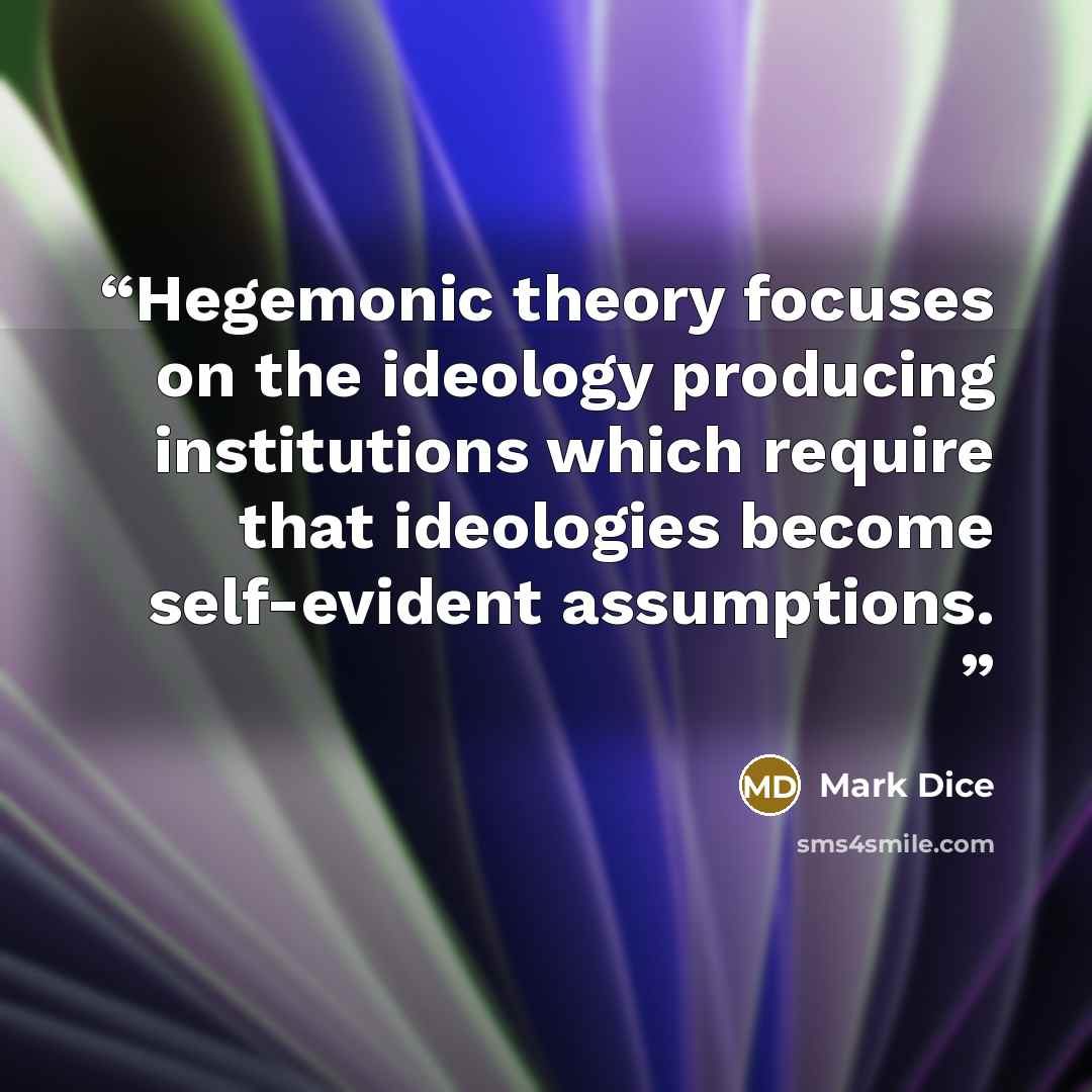 “Hegemonic theory focuses on the ideology producing institutions which require that ideologies become self-evident assumptions.” quote by Mark Dice