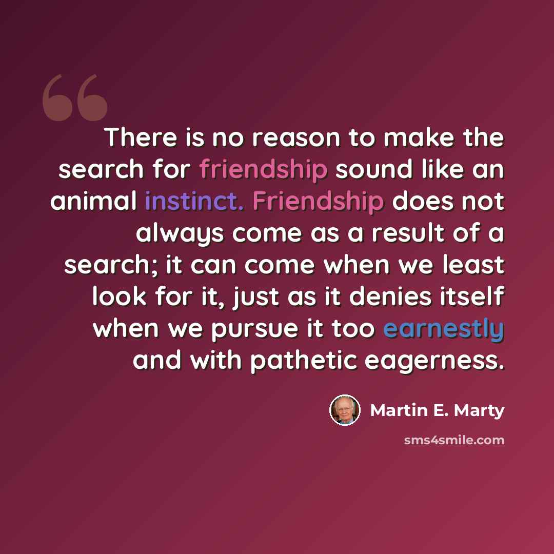 “There is no reason to make the search for friendship sound like an animal instinct. Friendship does not always come as a result of a search; it can come when we least look for it, just as it denies itself when we pursue it too earnestly and with pathetic eagerness.” quote by Martin E. Marty