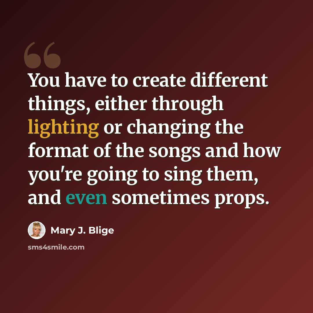 “You have to create different things, either through lighting or changing the format of the songs and how you're going to sing them, and even sometimes props.” quote by Mary J. Blige