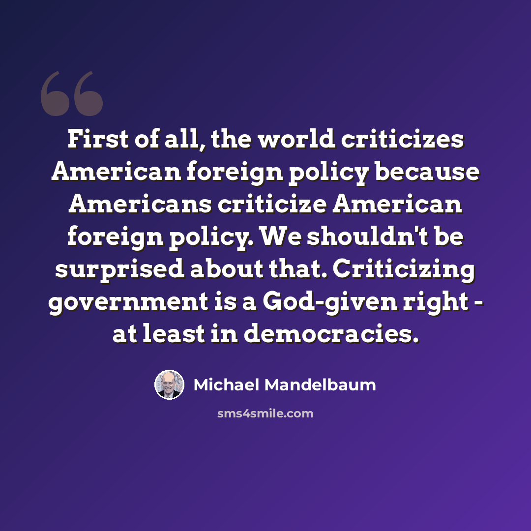 “First of all, the world criticizes American foreign policy because Americans criticize American foreign policy. We shouldn't be surprised about that. Criticizing government is a God-given right - at least in democracies.” quote by Michael Mandelbaum