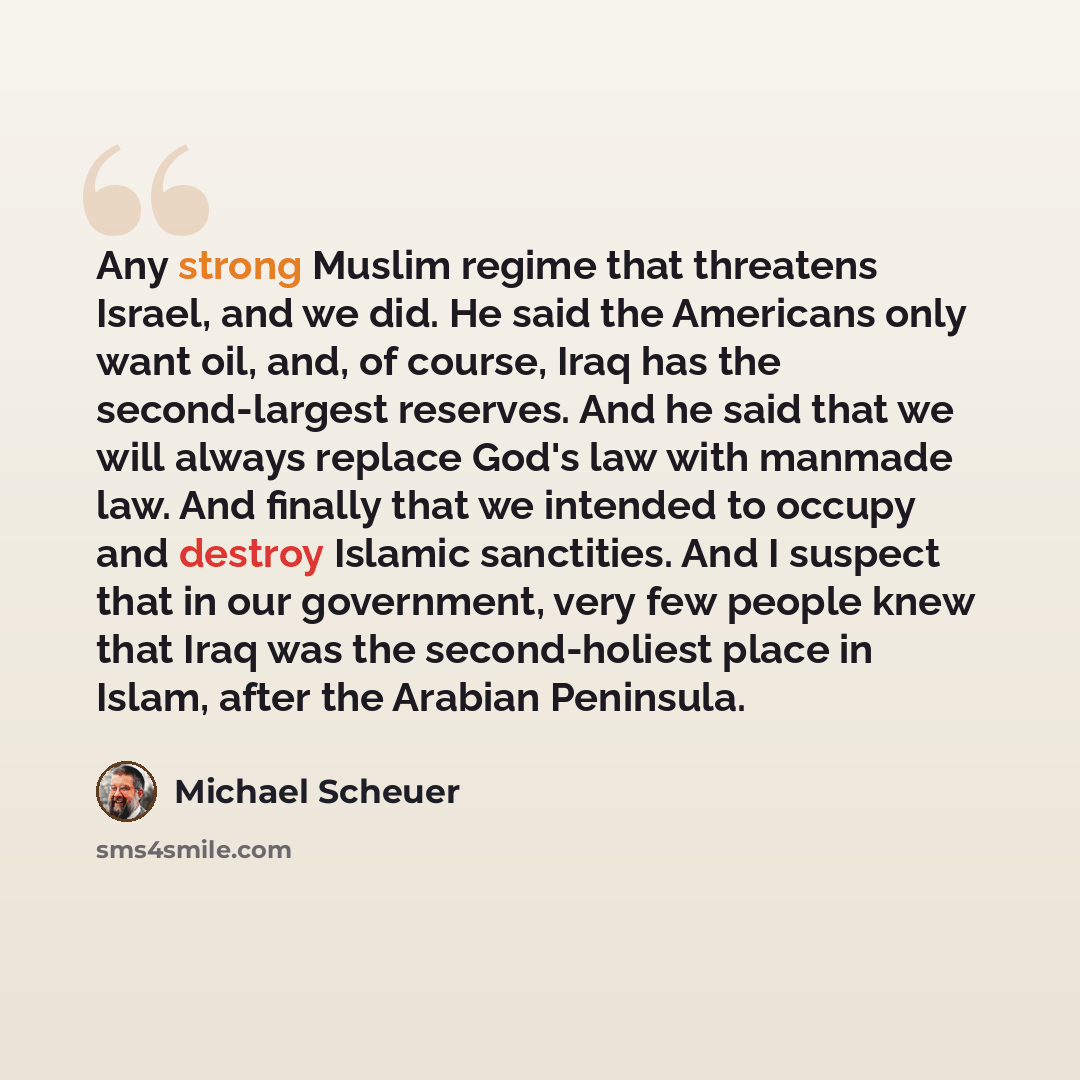 “Any strong Muslim regime that threatens Israel, and we did. He said the Americans only want oil, and, of course, Iraq has the second-largest reserves. And he said that we will always replace God's law with manmade law. And finally that we intended to occupy and destroy Islamic sanctities. And I…” quote by Michael Scheuer