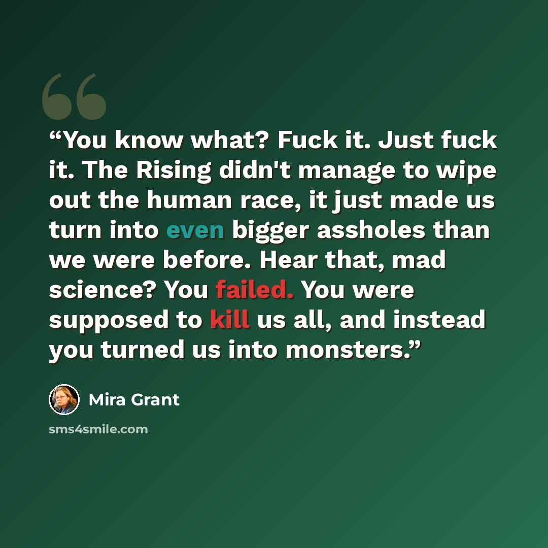 “You know what? Fuck it. Just fuck it. The Rising didn't manage to wipe out the human race, it just made us turn into even bigger assholes than we were before. Hear that, mad science? You failed. You were supposed to kill us all, and instead you turned us into monsters.” quote by Mira Grant