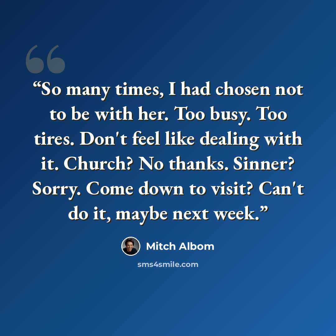 “So many times, I had chosen not to be with her. Too busy. Too tires. Don't feel like dealing with it. Church? No thanks. Sinner? Sorry. Come down to visit? Can't do it, maybe next week.” quote by Mitch Albom