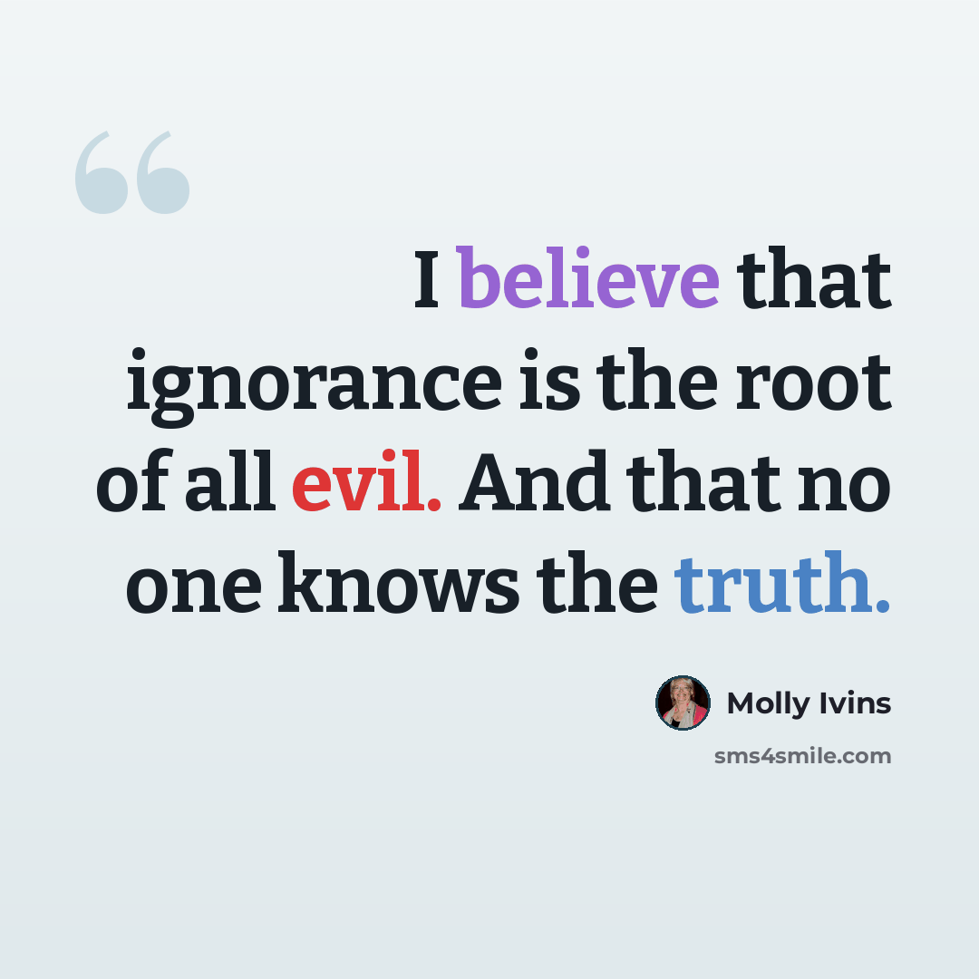 “I believe that ignorance is the root of all evil. And that no one knows the truth.” quote by Molly Ivins
