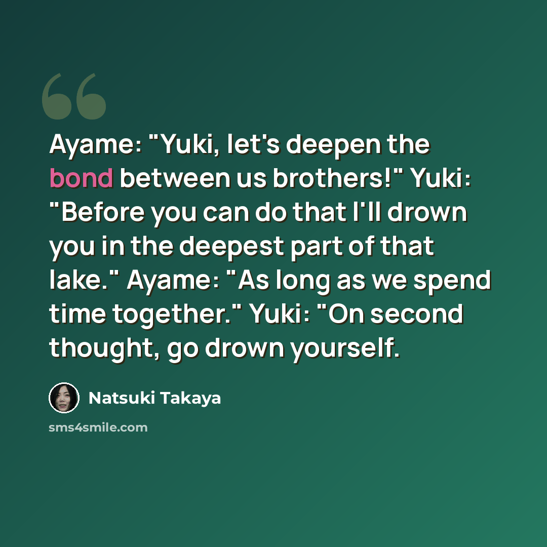 “Ayame: "Yuki, let's deepen the bond between us brothers!" Yuki: "Before you can do that I'll drown you in the deepest part of that lake." Ayame: "As long as we spend time together." Yuki: "On second thought, go drown yourself.” quote by Natsuki Takaya