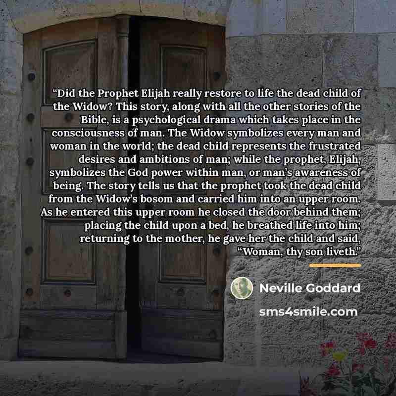 “Did the Prophet Elijah really restore to life the dead child of the Widow? This story, along with all the other stories of the Bible, is a psychological drama which takes place in the consciousness of man. The Widow symbolizes every man and woman in the world; the dead child represents the…” quote by Neville Goddard