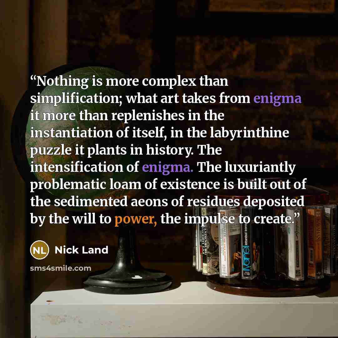 “Nothing is more complex than simplification; what art takes from enigma it more than replenishes in the instantiation of itself, in the labyrinthine puzzle it plants in history. The intensification of enigma. The luxuriantly problematic loam of existence is built out of the sedimented aeons of…” quote by Nick Land