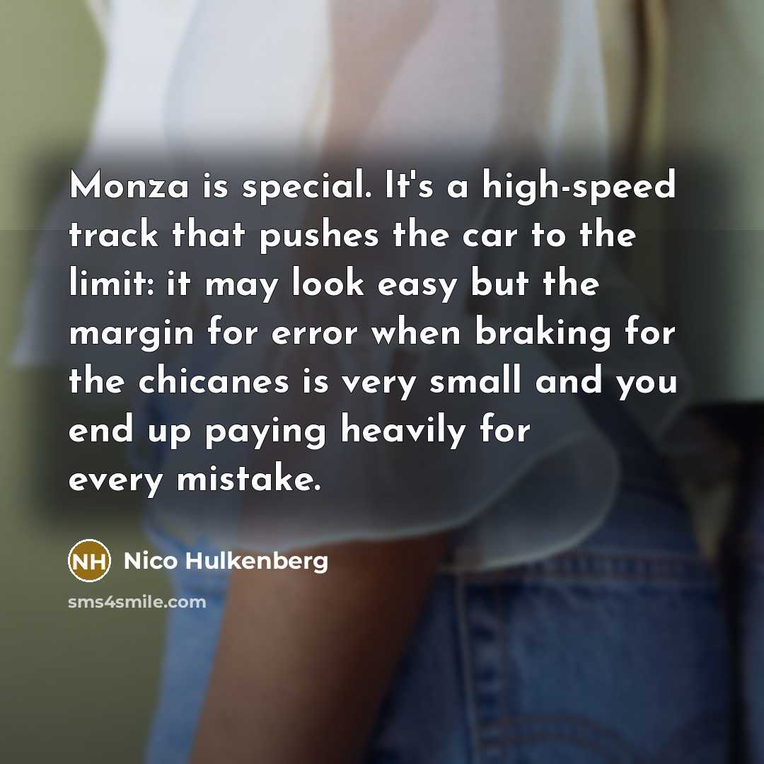 “Monza is special. It's a high-speed track that pushes the car to the limit: it may look easy but the margin for error when braking for the chicanes is very small and you end up paying heavily for every mistake.” quote by Nico Hulkenberg