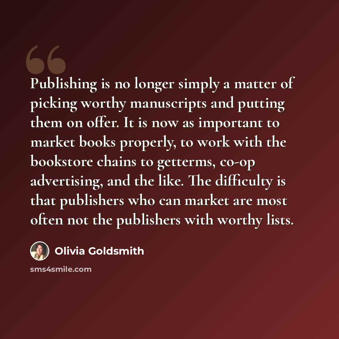 “Publishing is no longer simply a matter of picking worthy manuscripts and putting them on offer. It is now as important to market books properly, to work with the bookstore chains to getterms, co-op advertising, and the like. The difficulty is that publishers who can market are most often not the…” quote by Olivia Goldsmith