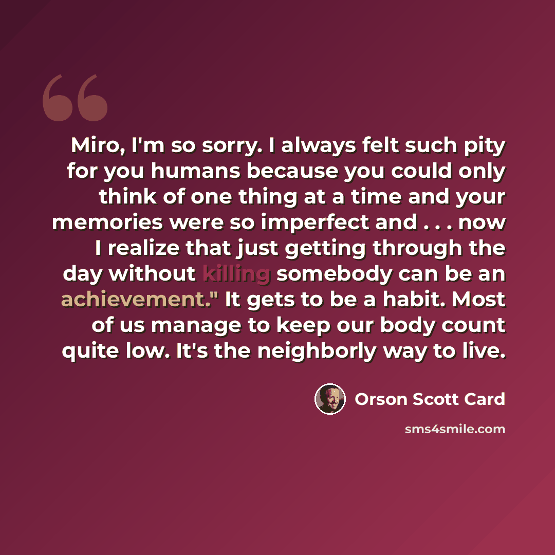 “Miro, I'm so sorry. I always felt such pity for you humans because you could only think of one thing at a time and your memories were so imperfect and . . . now I realize that just getting through the day without killing somebody can be an achievement." It gets to be a habit. Most of us manage to…” quote by Orson Scott Card