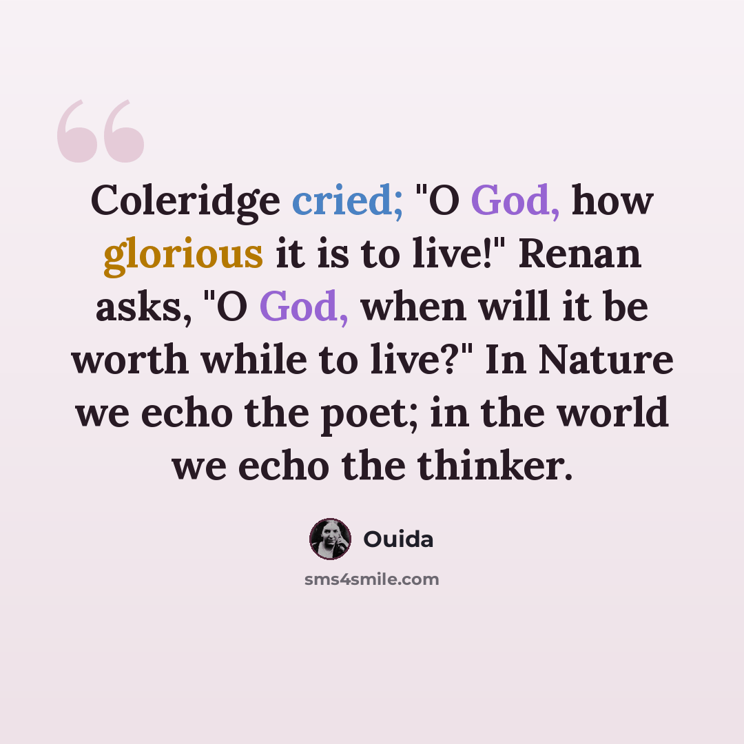 “Coleridge cried; "O God, how glorious it is to live!" Renan asks, "O God, when will it be worth while to live?" In Nature we echo the poet; in the world we echo the thinker.” quote by Ouida