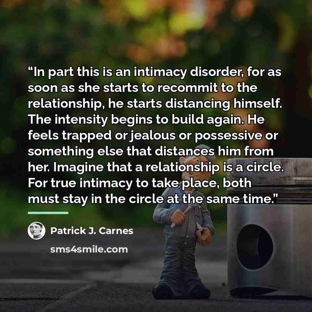 “In part this is an intimacy disorder, for as soon as she starts to recommit to the relationship, he starts distancing himself. The intensity begins to build again. He feels trapped or jealous or possessive or something else that distances him from her. Imagine that a relationship is a circle. For…” quote by Patrick J. Carnes
