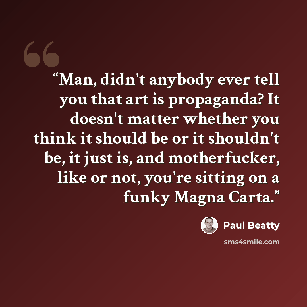 “Man, didn't anybody ever tell you that art is propaganda? It doesn't matter whether you think it should be or it shouldn't be, it just is, and motherfucker, like or not, you're sitting on a funky Magna Carta.” quote by Paul Beatty