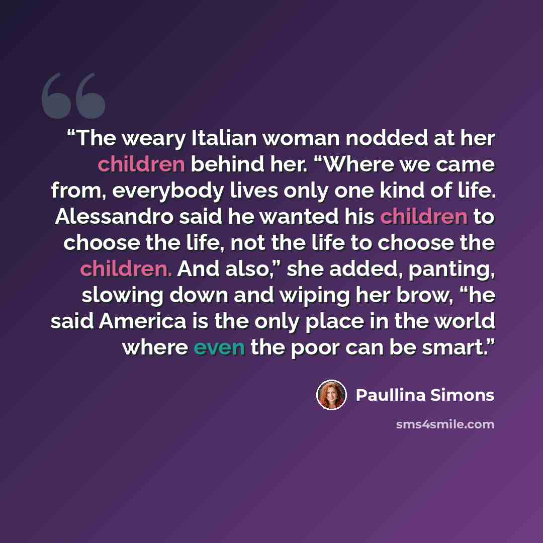 “The weary Italian woman nodded at her children behind her. “Where we came from, everybody lives only one kind of life. Alessandro said he wanted his children to choose the life, not the life to choose the children. And also,” she added, panting, slowing down and wiping her brow, “he said America…” quote by Paullina Simons
