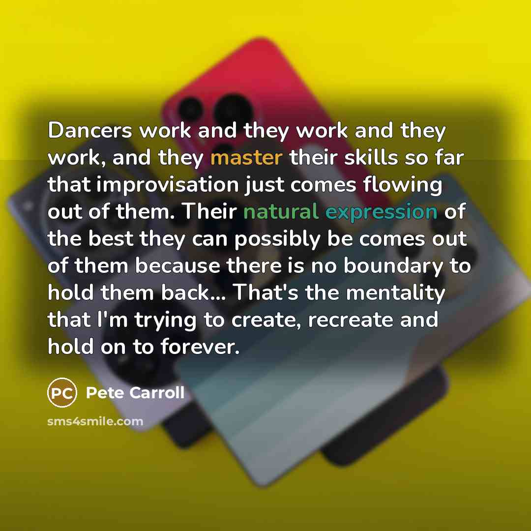 “Dancers work and they work and they work, and they master their skills so far that improvisation just comes flowing out of them. Their natural expression of the best they can possibly be comes out of them because there is no boundary to hold them back... That's the mentality that I'm trying to…” quote by Pete Carroll