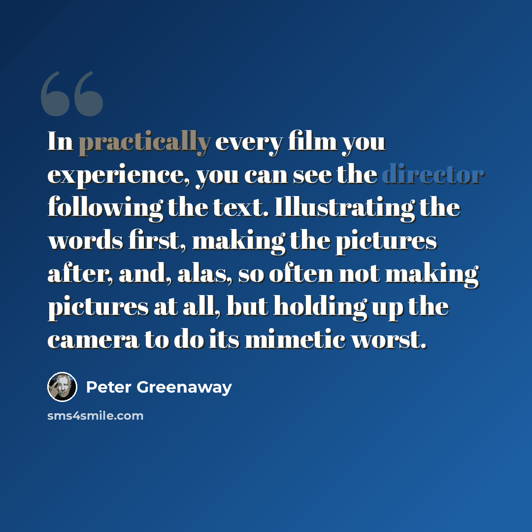 “In practically every film you experience, you can see the director following the text. Illustrating the words first, making the pictures after, and, alas, so often not making pictures at all, but holding up the camera to do its mimetic worst.” quote by Peter Greenaway