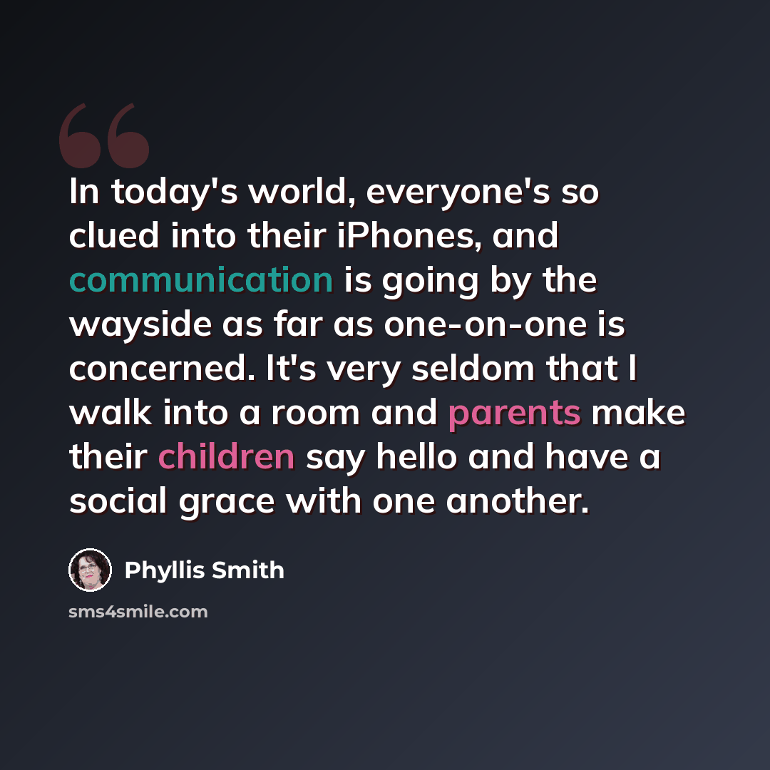 “In today's world, everyone's so clued into their iPhones, and communication is going by the wayside as far as one-on-one is concerned. It's very seldom that I walk into a room and parents make their children say hello and have a social grace with one another.” quote by Phyllis Smith