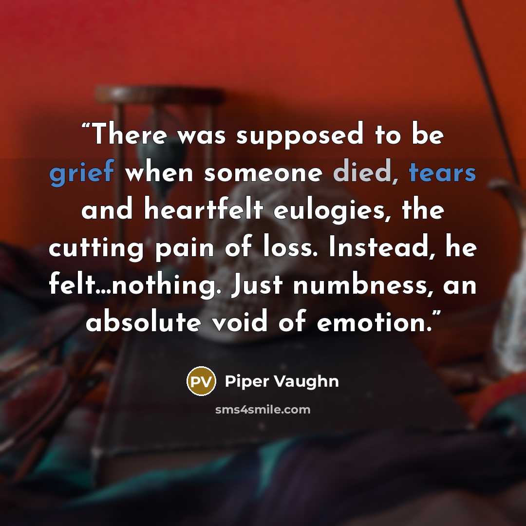 “There was supposed to be grief when someone died, tears and heartfelt eulogies, the cutting pain of loss. Instead, he felt…nothing. Just numbness, an absolute void of emotion.” quote by Piper Vaughn