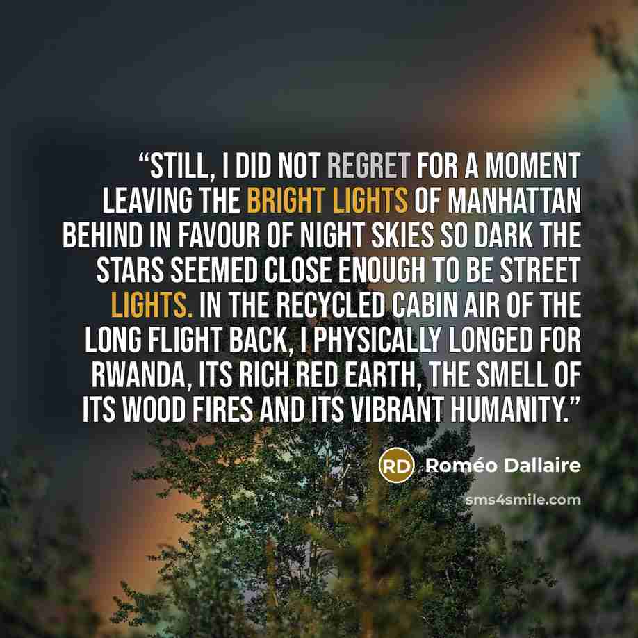 “Still, I did not regret for a moment leaving the bright lights of Manhattan behind in favour of night skies so dark the stars seemed close enough to be street lights. In the recycled cabin air of the long flight back, I physically longed for Rwanda, its rich red earth, the smell of its wood fires…” quote by Roméo Dallaire