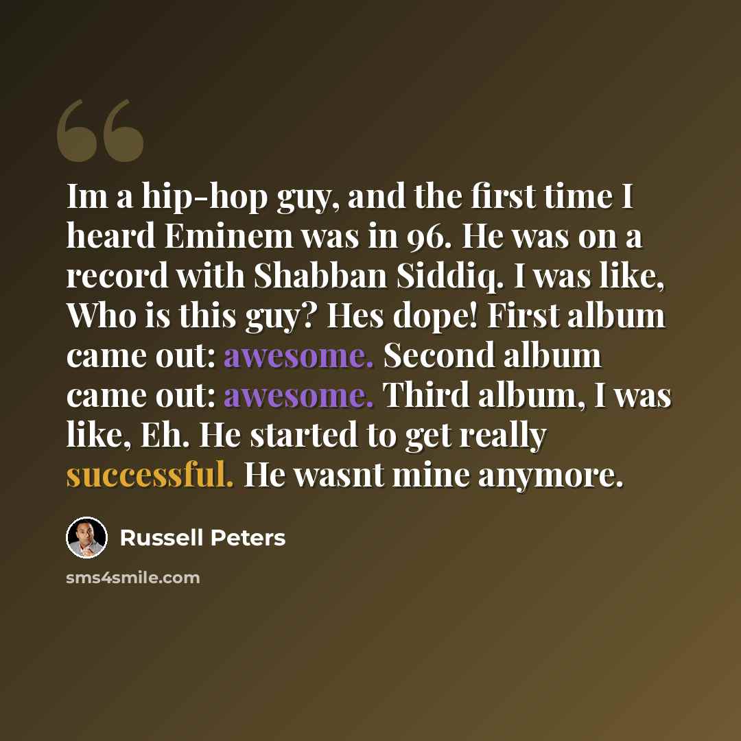 “Im a hip-hop guy, and the first time I heard Eminem was in 96. He was on a record with Shabban Siddiq. I was like, Who is this guy? Hes dope! First album came out: awesome. Second album came out: awesome. Third album, I was like, Eh. He started to get really successful. He wasnt mine anymore.” quote by Russell Peters