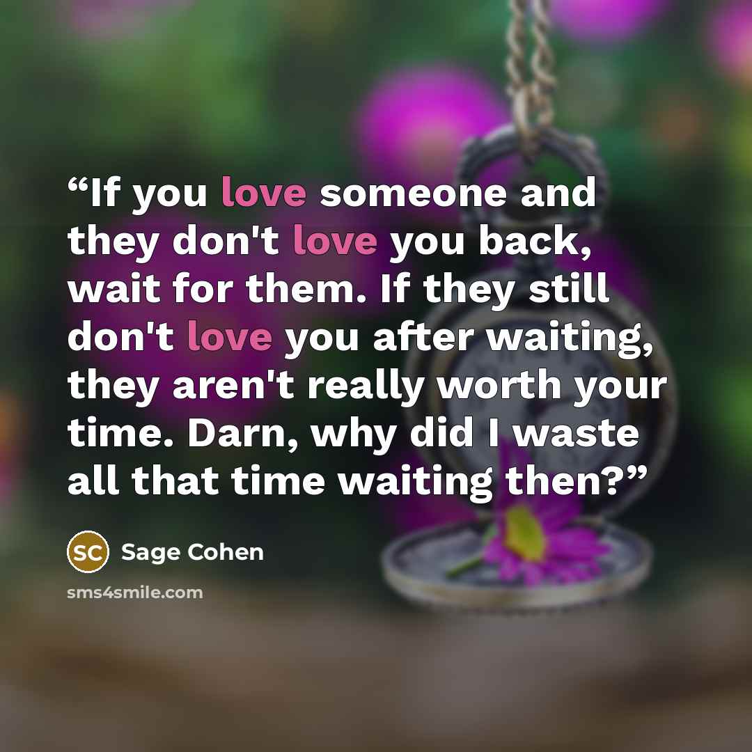 “If you love someone and they don't love you back, wait for them. If they still don't love you after waiting, they aren't really worth your time. Darn, why did I waste all that time waiting then?” quote by Sage Cohen
