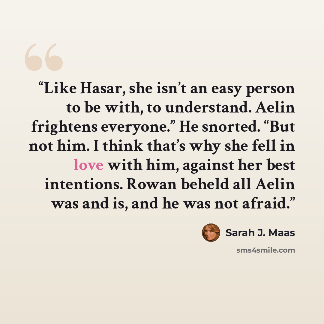 “Like Hasar, she isn’t an easy person to be with, to understand. Aelin frightens everyone.” He snorted. “But not him. I think that’s why she fell in love with him, against her best intentions. Rowan beheld all Aelin was and is, and he was not afraid.” quote by Sarah J. Maas