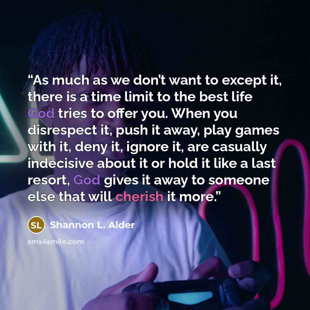 “As much as we don’t want to except it, there is a time limit to the best life God tries to offer you. When you disrespect it, push it away, play games with it, deny it, ignore it, are casually indecisive about it or hold it like a last resort, God gives it away to someone else that will cherish it…” quote by shannon l. alder