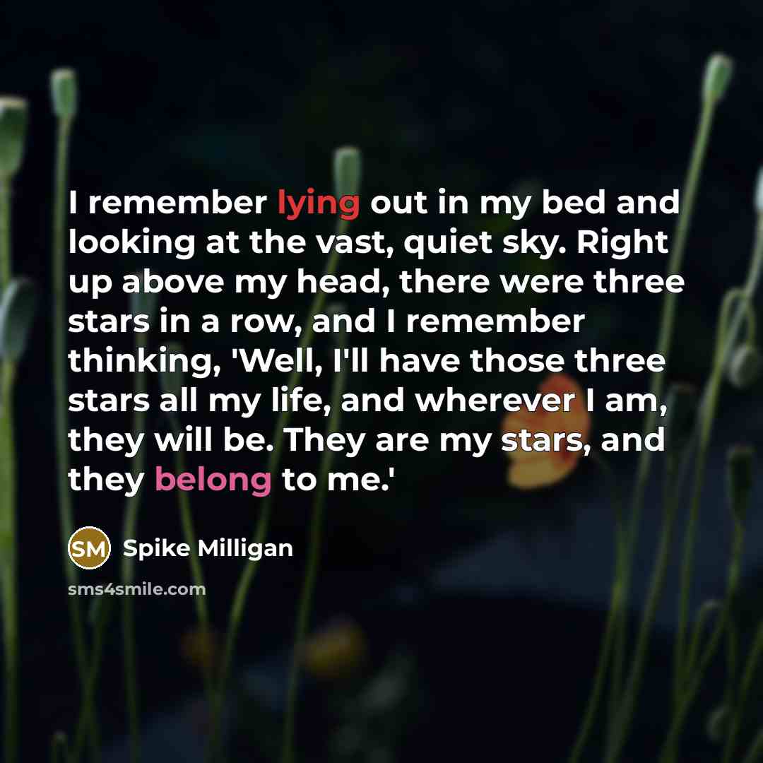 “I remember lying out in my bed and looking at the vast, quiet sky. Right up above my head, there were three stars in a row, and I remember thinking, 'Well, I'll have those three stars all my life, and wherever I am, they will be. They are my stars, and they belong to me.'” quote by Spike Milligan