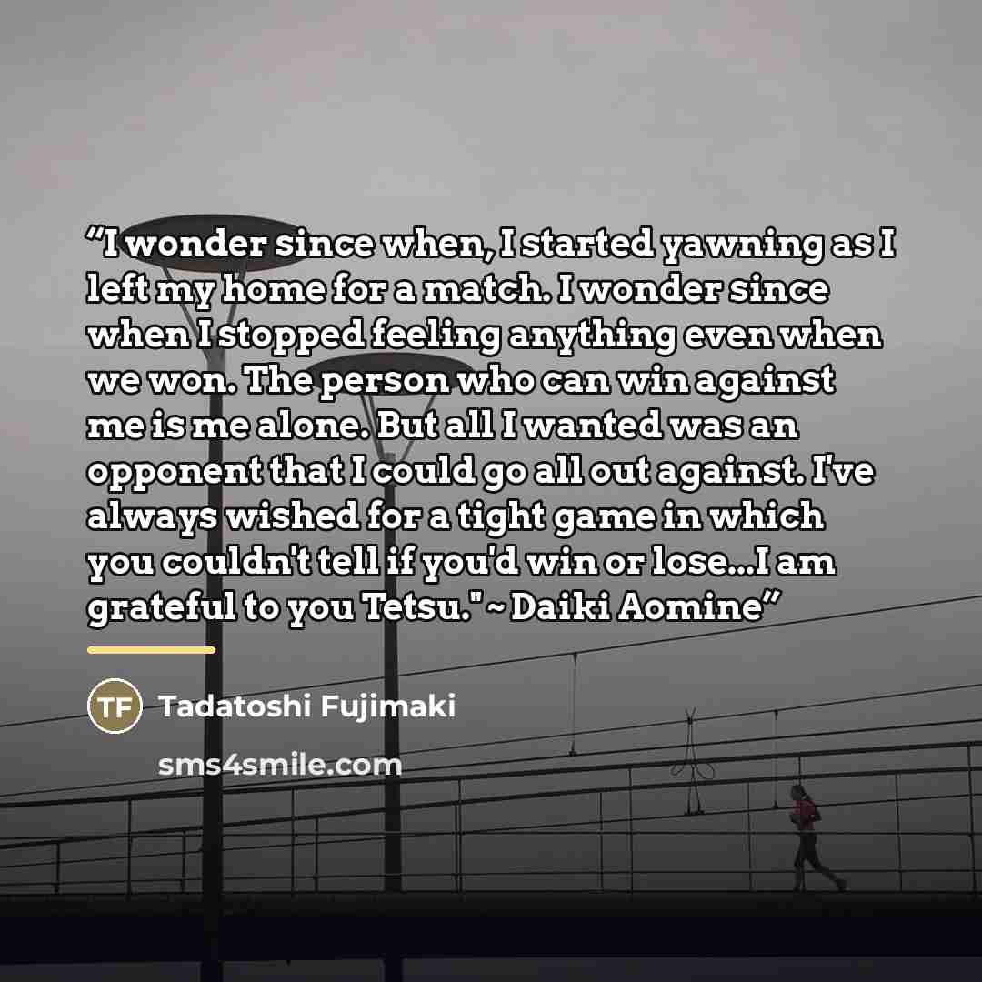“I wonder since when, I started yawning as I left my home for a match. I wonder since when I stopped feeling anything even when we won. The person who can win against me is me alone. But all I wanted was an opponent that I could go all out against. I've always wished for a tight game in which you…” quote by Tadatoshi Fujimaki
