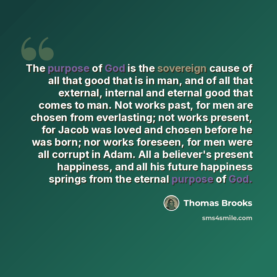 “The purpose of God is the sovereign cause of all that good that is in man, and of all that external, internal and eternal good that comes to man. Not works past, for men are chosen from everlasting; not works present, for Jacob was loved and chosen before he was born; nor works foreseen, for men…” quote by Thomas Brooks