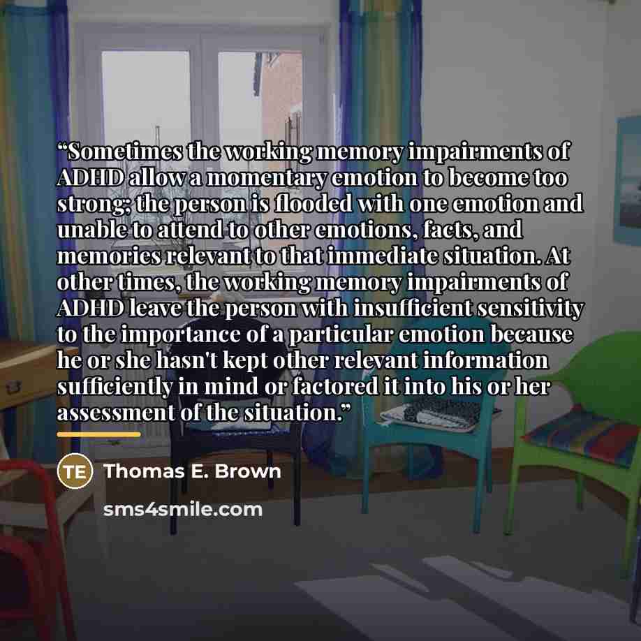 “Sometimes the working memory impairments of ADHD allow a momentary emotion to become too strong; the person is flooded with one emotion and unable to attend to other emotions, facts, and memories relevant to that immediate situation. At other times, the working memory impairments of ADHD leave the…” quote by Thomas E. Brown