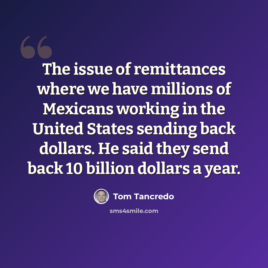 “The issue of remittances where we have millions of Mexicans working in the United States sending back dollars. He said they send back 10 billion dollars a year.” quote by Tom Tancredo
