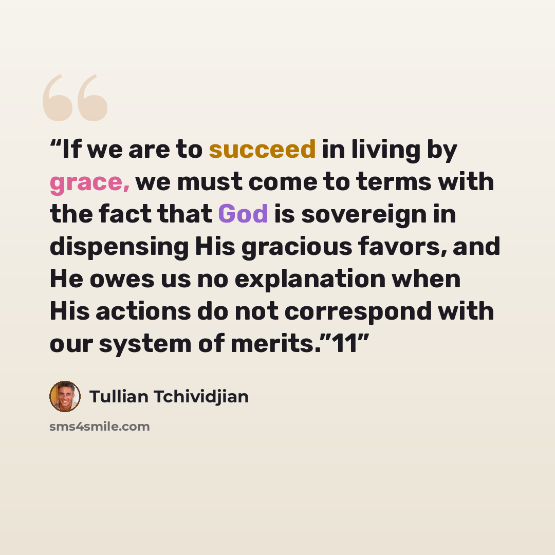 “If we are to succeed in living by grace, we must come to terms with the fact that God is sovereign in dispensing His gracious favors, and He owes us no explanation when His actions do not correspond with our system of merits.”11” quote by Tullian Tchividjian