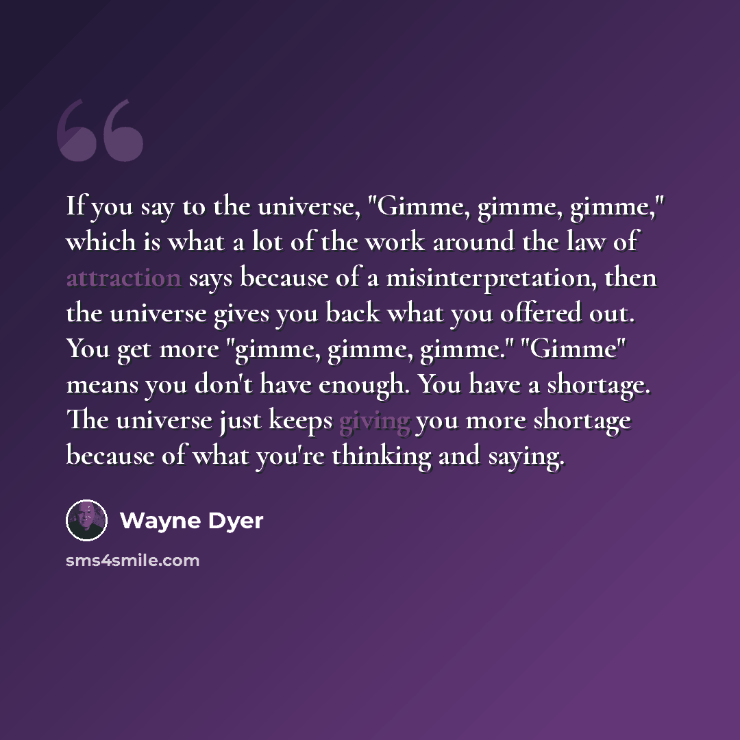 “If you say to the universe, "Gimme, gimme, gimme," which is what a lot of the work around the law of attraction says because of a misinterpretation, then the universe gives you back what you offered out. You get more "gimme, gimme, gimme." "Gimme" means you don't have enough. You have a shortage…” quote by Wayne Dyer