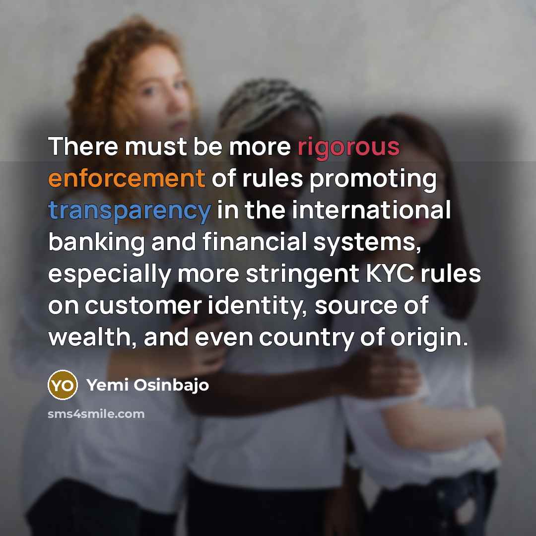 “There must be more rigorous enforcement of rules promoting transparency in the international banking and financial systems, especially more stringent KYC rules on customer identity, source of wealth, and even country of origin.” quote by Yemi Osinbajo