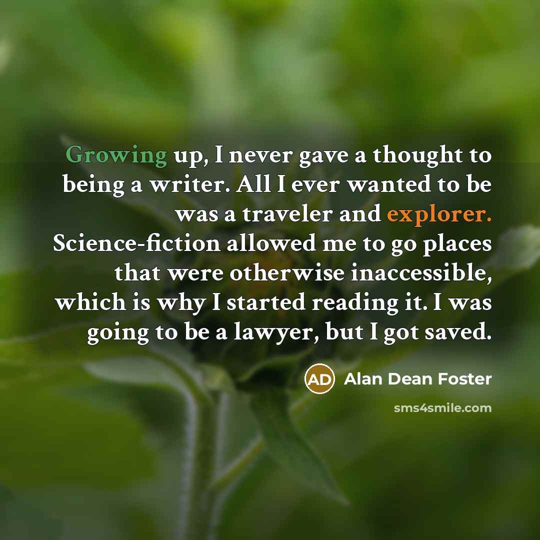 “Growing up, I never gave a thought to being a writer. All I ever wanted to be was a traveler and explorer. Science-fiction allowed me to go places that were otherwise inaccessible, which is why I started reading it. I was going to be a lawyer, but I got saved.” quote by Alan Dean Foster