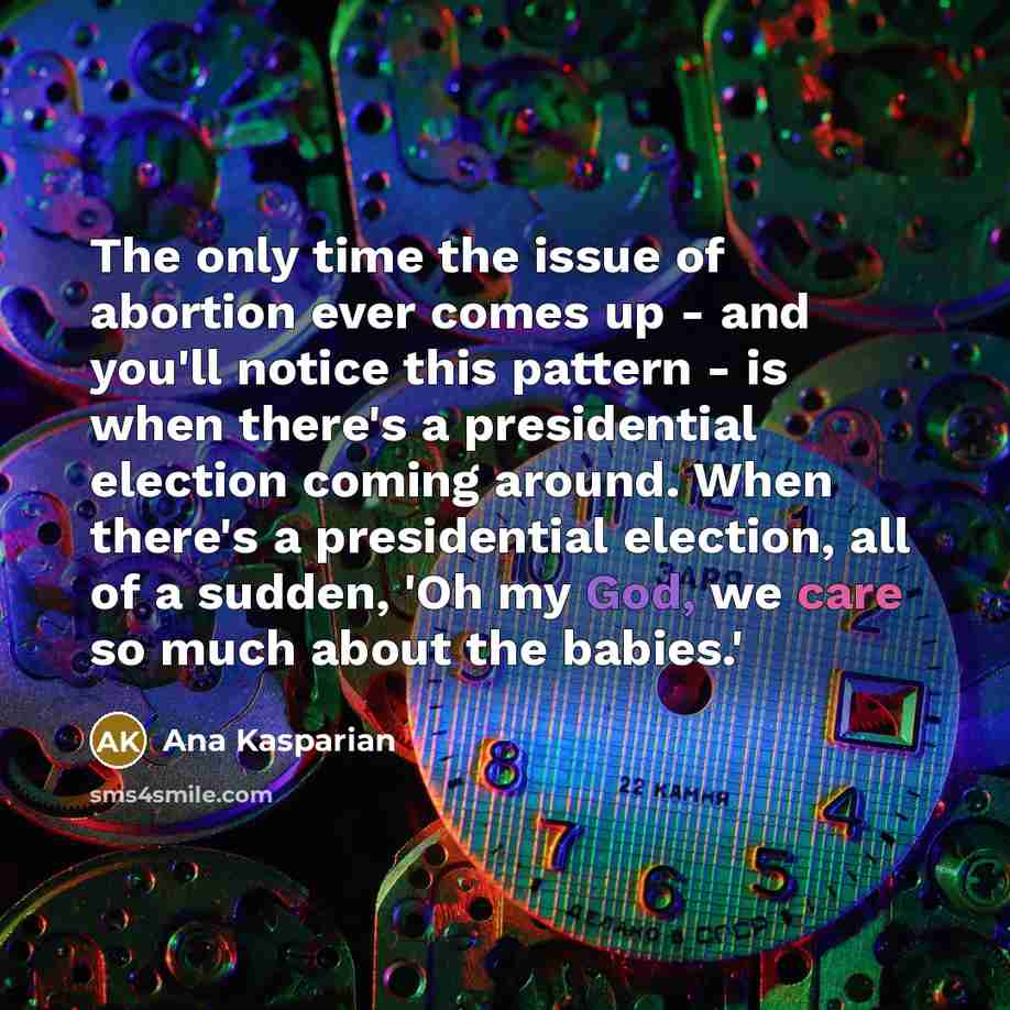 “The only time the issue of abortion ever comes up - and you'll notice this pattern - is when there's a presidential election coming around. When there's a presidential election, all of a sudden, 'Oh my God, we care so much about the babies.'” quote by Ana Kasparian